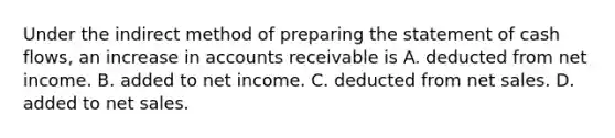 Under the indirect method of preparing the statement of cash flows, an increase in accounts receivable is A. deducted from net income. B. added to net income. C. deducted from net sales. D. added to net sales.