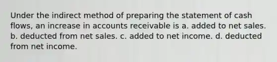 Under the indirect method of preparing the statement of cash flows, an increase in accounts receivable is a. added to net sales. b. deducted from net sales. c. added to net income. d. deducted from net income.