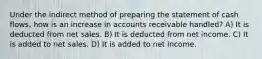 Under the indirect method of preparing the statement of cash flows, how is an increase in accounts receivable handled? A) It is deducted from net sales. B) It is deducted from net income. C) It is added to net sales. D) It is added to net income.