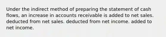 Under the indirect method of preparing the statement of cash flows, an increase in accounts receivable is added to net sales. deducted from net sales. deducted from net income. added to net income.