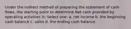 Under the indirect method of preparing the statement of cash flows, the starting point to determine Net cash provided by operating activities is: Select one: a. net income b. the beginning cash balance c. sales d. the ending cash balance