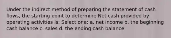 Under the indirect method of preparing the statement of cash flows, the starting point to determine Net cash provided by operating activities is: Select one: a. net income b. the beginning cash balance c. sales d. the ending cash balance