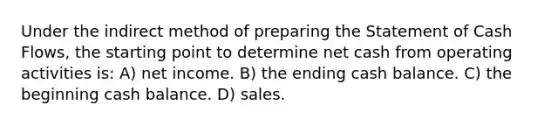 Under the indirect method of preparing the Statement of Cash Flows, the starting point to determine net cash from operating activities is: A) net income. B) the ending cash balance. C) the beginning cash balance. D) sales.