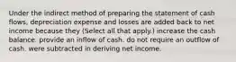 Under the indirect method of preparing the statement of cash flows, depreciation expense and losses are added back to net income because they (Select all that apply.) increase the cash balance. provide an inflow of cash. do not require an outflow of cash. were subtracted in deriving net income.