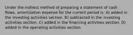 Under the indirect method of preparing a statement of cash flows, amortization expense for the current period is: A) added in the investing activities section. B) subtracted in the investing activities section. C) added in the financing activities section. D) added in the operating activities section.