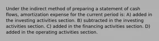 Under the indirect method of preparing a statement of cash flows, amortization expense for the current period is: A) added in the investing activities section. B) subtracted in the investing activities section. C) added in the financing activities section. D) added in the operating activities section.