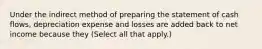 Under the indirect method of preparing the statement of cash flows, depreciation expense and losses are added back to net income because they (Select all that apply.)