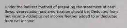 Under the indirect method of preparing the statement of cash flows, depreciation and amortization should be: Deducted from net income Added to net income Neither added to or deducted from net income