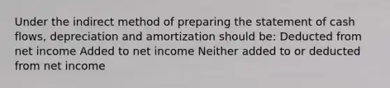 Under the indirect method of preparing the statement of cash flows, depreciation and amortization should be: Deducted from net income Added to net income Neither added to or deducted from net income