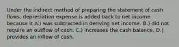 Under the indirect method of preparing the statement of cash flows, depreciation expense is added back to net income because it A.) was subtracted in deriving net income. B.) did not require an outflow of cash. C.) increases the cash balance. D.) provides an inflow of cash.