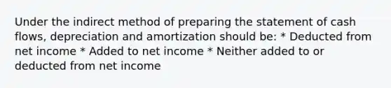 Under the indirect method of preparing the statement of cash flows, depreciation and amortization should be: * Deducted from net income * Added to net income * Neither added to or deducted from net income