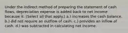 Under the indirect method of preparing the statement of cash flows, depreciation expense is added back to net income because it: (Select all that apply.) a.) increases the cash balance. b.) did not require an outflow of cash. c.) provides an inflow of cash. d.) was subtracted in calculating net income.