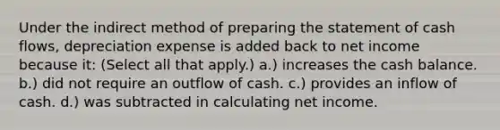 Under the indirect method of preparing the statement of cash flows, depreciation expense is added back to net income because it: (Select all that apply.) a.) increases the cash balance. b.) did not require an outflow of cash. c.) provides an inflow of cash. d.) was subtracted in calculating net income.