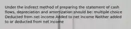 Under the indirect method of preparing the statement of cash flows, depreciation and amortization should be: multiple choice Deducted from net income Added to net income Neither added to or deducted from net income