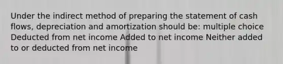 Under the indirect method of preparing the statement of cash flows, depreciation and amortization should be: multiple choice Deducted from net income Added to net income Neither added to or deducted from net income