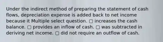 Under the indirect method of <a href='https://www.questionai.com/knowledge/kV7zn0WT6E-preparing-the-statement' class='anchor-knowledge'>preparing the statement</a> of cash flows, depreciation expense is added back to net income because it Multiple select question. ▢ increases the cash balance. ▢ provides an inflow of cash. ▢ was subtracted in deriving net income. ▢ did not require an outflow of cash.