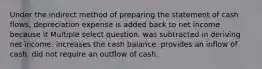 Under the indirect method of preparing the statement of cash flows, depreciation expense is added back to net income because it Multiple select question. was subtracted in deriving net income. increases the cash balance. provides an inflow of cash. did not require an outflow of cash.