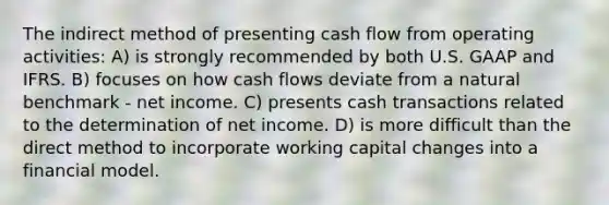 The indirect method of presenting cash flow from operating activities: A) is strongly recommended by both U.S. GAAP and IFRS. B) focuses on how cash flows deviate from a natural benchmark - net income. C) presents cash transactions related to the determination of net income. D) is more difficult than the direct method to incorporate working capital changes into a financial model.