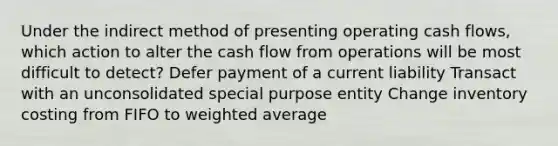 Under the indirect method of presenting operating cash flows, which action to alter the cash flow from operations will be most difficult to detect? Defer payment of a current liability Transact with an unconsolidated special purpose entity Change inventory costing from FIFO to <a href='https://www.questionai.com/knowledge/koL1NUNNcJ-weighted-average' class='anchor-knowledge'>weighted average</a>