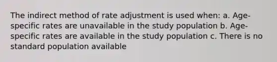 The indirect method of rate adjustment is used when: a. Age-specific rates are unavailable in the study population b. Age-specific rates are available in the study population c. There is no standard population available