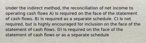 Under the indirect method, the reconciliation of net income to operating cash flows A) Is required on the face of the statement of cash flows. B) Is required as a separate schedule. C) Is not required, but is highly encouraged for inclusion on the face of the statement of cash flows. D) Is required on the face of the statement of cash flows or as a separate schedule