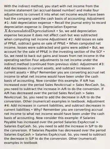 With the indirect method, you start with net income from the income statement (an accrual-based number) and make four adjustments to convert it into what net income would have been had the company used the cash basis of accounting: Adjustment #1: Add depreciation expense • Recall the journal entry to record depreciation expense is: Depreciation Expense X Accumulated DepreciationX • So, we add depreciation expense because it does not affect cash but was subtracted when computing net income Adjustment #2: Add losses on sale of PP&E, subtract gains on sale of PP&E • When computed net income, losses were subtracted and gains were added • But, we account for the sale of PP&E in the investing section of the SCF • So, we need to back out gains and losses from net income in the operating section Four adjustments to net income under the indirect method (continued from previous slide): Adjustment #3: Add decreases in current assets, and subtract increases in current assets • Why? Remember you are converting accrual net income to what net income would have been under the cash basis of accounting. Now consider this example: If A/R has increased over the period Sales RevAccrual > Sales RevCash. So, you need to subtract the increase in A/R to do the conversion. If A/R has decreased over the period Sales RevCash > Sales RevAccrual. So, you need to add the decrease in A/R to do the conversion. Other (numerical) examples in textbook. Adjustment #4: Add increases in current liabilities, and subtract decreases in current liabilities • Why? Remember you are converting accrual net income to what net income would have been under the cash basis of accounting. Now consider this example: If Salaries Payable has increased over the period Salaries ExpAccrual > Salaries ExpCash. So, you need to add the increase in S/P to do the conversion. If Salaries Payable has decreased over the period Salaries ExpCash > Salaries ExpAccrual. So, you need to subtract the decrease in S/P to do the conversion. Other (numerical) examples in textbook