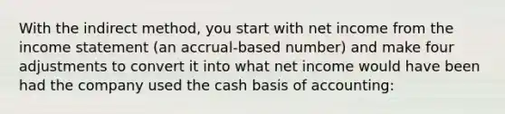 With the indirect method, you start with net income from the income statement (an accrual-based number) and make four adjustments to convert it into what net income would have been had the company used the cash basis of accounting: