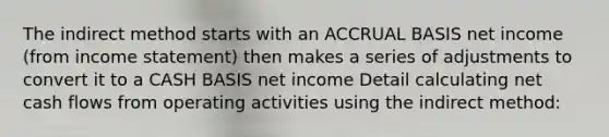 The indirect method starts with an ACCRUAL BASIS net income (from <a href='https://www.questionai.com/knowledge/kCPMsnOwdm-income-statement' class='anchor-knowledge'>income statement</a>) then makes a series of adjustments to convert it to a CASH BASIS net income Detail calculating net cash flows from operating activities using the indirect method: