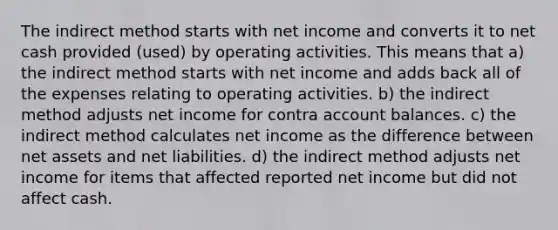 The indirect method starts with net income and converts it to net cash provided (used) by operating activities. This means that a) the indirect method starts with net income and adds back all of the expenses relating to operating activities. b) the indirect method adjusts net income for contra account balances. c) the indirect method calculates net income as the difference between net assets and net liabilities. d) the indirect method adjusts net income for items that affected reported net income but did not affect cash.