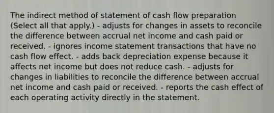 The indirect method of statement of cash flow preparation (Select all that apply.) - adjusts for changes in assets to reconcile the difference between accrual net income and cash paid or received. - ignores income statement transactions that have no cash flow effect. - adds back depreciation expense because it affects net income but does not reduce cash. - adjusts for changes in liabilities to reconcile the difference between accrual net income and cash paid or received. - reports the cash effect of each operating activity directly in the statement.