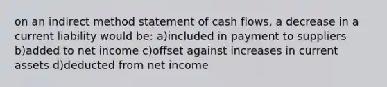 on an indirect method statement of cash flows, a decrease in a current liability would be: a)included in payment to suppliers b)added to net income c)offset against increases in current assets d)deducted from net income