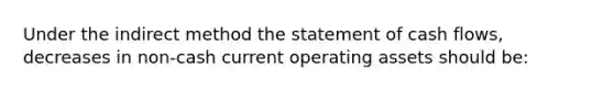 Under the indirect method the statement of cash flows, decreases in non-cash current operating assets should be: