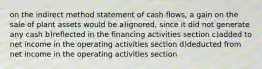 on the indirect method statement of cash flows, a gain on the sale of plant assets would be a)ignored, since it did not generate any cash b)reflected in the financing activities section c)added to net income in the operating activities section d)deducted from net income in the operating activities section