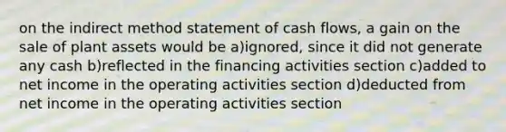 on the indirect method statement of cash flows, a gain on the sale of plant assets would be a)ignored, since it did not generate any cash b)reflected in the financing activities section c)added to net income in the operating activities section d)deducted from net income in the operating activities section