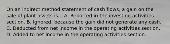 On an indirect method statement of cash flows, a gain on the sale of plant assets is... A. Reported in the investing activities section. B. Ignored, because the gain did not generate any cash. C. Deducted from net income in the operating activities section. D. Added to net income in the operating activities section.