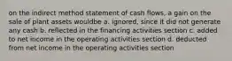 on the indirect method statement of cash flows, a gain on the sale of plant assets wouldbe a. ignored, since it did not generate any cash b. reflected in the financing activities section c. added to net income in the operating activities section d. deducted from net income in the operating activities section