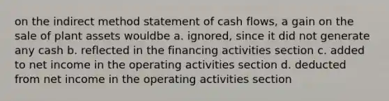 on the indirect method statement of cash flows, a gain on the sale of plant assets wouldbe a. ignored, since it did not generate any cash b. reflected in the financing activities section c. added to net income in the operating activities section d. deducted from net income in the operating activities section