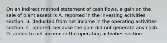 On an indirect method statement of cash​ flows, a gain on the sale of plant assets is A. reported in the investing activities section. B. deducted from net income in the operating activities section. C. ​ignored, because the gain did not generate any cash. D. added to net income in the operating activities section