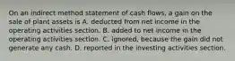 On an indirect method statement of cash flows, a gain on the sale of plant assets is A. deducted from net income in the operating activities section. B. added to net income in the operating activities section. C. ignored, because the gain did not generate any cash. D. reported in the investing activities section.