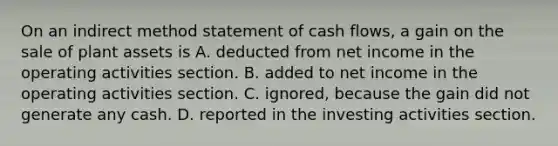 On an indirect method statement of cash flows, a gain on the sale of plant assets is A. deducted from net income in the operating activities section. B. added to net income in the operating activities section. C. ignored, because the gain did not generate any cash. D. reported in the investing activities section.