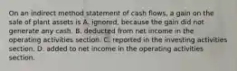 On an indirect method statement of cash​ flows, a gain on the sale of plant assets is A. ignored, because the gain did not generate any cash. B. deducted from net income in the operating activities section. C. reported in the investing activities section. D. added to net income in the operating activities section.