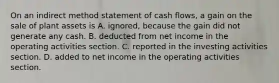 On an indirect method statement of cash​ flows, a gain on the sale of plant assets is A. ignored, because the gain did not generate any cash. B. deducted from net income in the operating activities section. C. reported in the investing activities section. D. added to net income in the operating activities section.