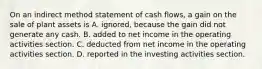 On an indirect method statement of cash​ flows, a gain on the sale of plant assets is A. ​ignored, because the gain did not generate any cash. B. added to net income in the operating activities section. C. deducted from net income in the operating activities section. D. reported in the investing activities section.