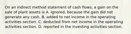 On an indirect method statement of cash​ flows, a gain on the sale of plant assets is A. ​ignored, because the gain did not generate any cash. B. added to net income in the operating activities section. C. deducted from net income in the operating activities section. D. reported in the investing activities section.