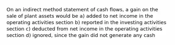 On an indirect method statement of cash flows, a gain on the sale of plant assets would be a) added to net income in the operating activities section b) reported in the investing activities section c) deducted from net income in the operating activities section d) ignored, since the gain did not generate any cash