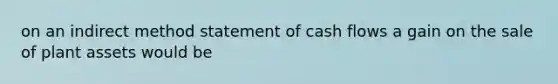 on an indirect method statement of cash flows a gain on the sale of plant assets would be