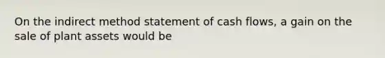 On the indirect method statement of cash flows, a gain on the sale of plant assets would be