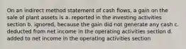 On an indirect method statement of cash​ flows, a gain on the sale of plant assets is a. reported in the investing activities section b. ignored, because the gain did not generate any cash c. deducted from net income in the operating activities section d. added to net income in the operating activities section