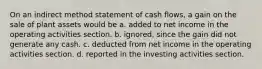 On an indirect method statement of cash flows, a gain on the sale of plant assets would be a. added to net income in the operating activities section. b. ignored, since the gain did not generate any cash. c. deducted from net income in the operating activities section. d. reported in the investing activities section.