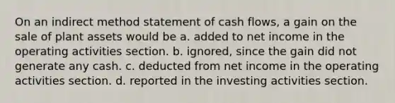 On an indirect method statement of cash flows, a gain on the sale of plant assets would be a. added to net income in the operating activities section. b. ignored, since the gain did not generate any cash. c. deducted from net income in the operating activities section. d. reported in the investing activities section.